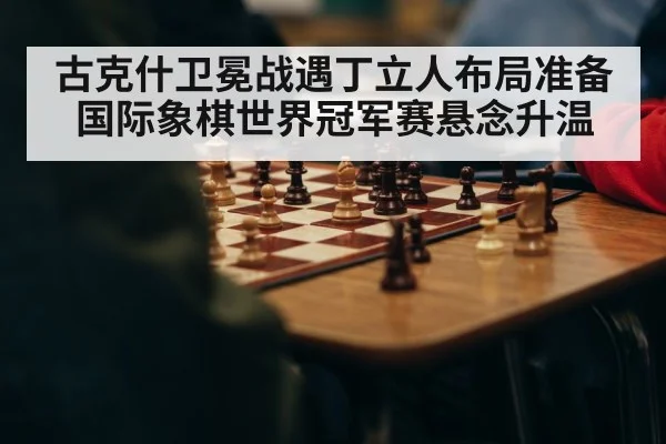 古克什卫冕战遇丁立人布局准备 国际象棋世界冠军赛悬念升温