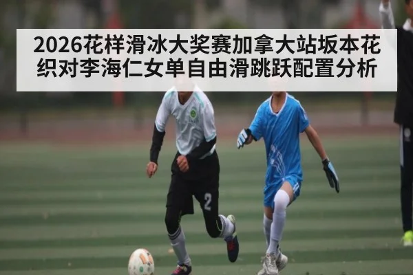 2026花样滑冰大奖赛加拿大站坂本花织对李海仁女单自由滑跳跃配置分析